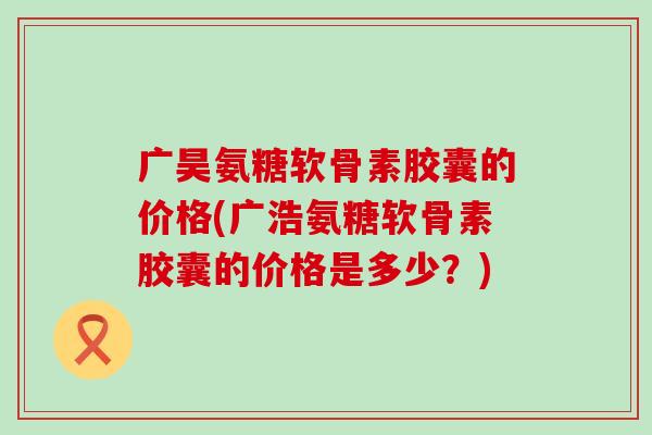 广昊氨糖软骨素胶囊的价格(广浩氨糖软骨素胶囊的价格是多少？)-第1张图片-氨糖科普网