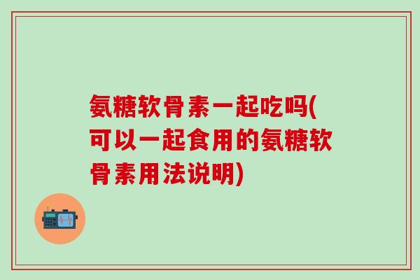 氨糖软骨素一起吃吗(可以一起食用的氨糖软骨素用法说明)-第1张图片-氨糖科普网 氨糖软骨素一起吃吗(可以一起食用的氨糖软骨素用法说明)-第1张图片-氨糖科普网