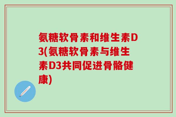 氨糖软骨素和维生素D3(氨糖软骨素与维生素D3共同促进骨骼健康)-第1张图片-氨糖科普网