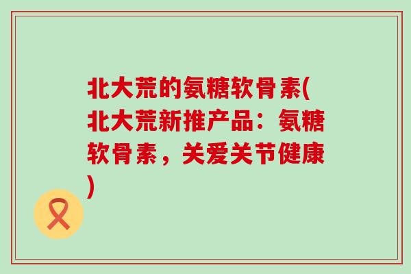 北大荒的氨糖软骨素(北大荒新推产品：氨糖软骨素，关爱关节健康)-第1张图片-氨糖科普网