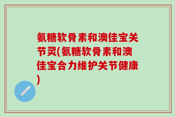氨糖软骨素和澳佳宝关节灵(氨糖软骨素和澳佳宝合力维护关节健康)-第1张图片-氨糖科普网