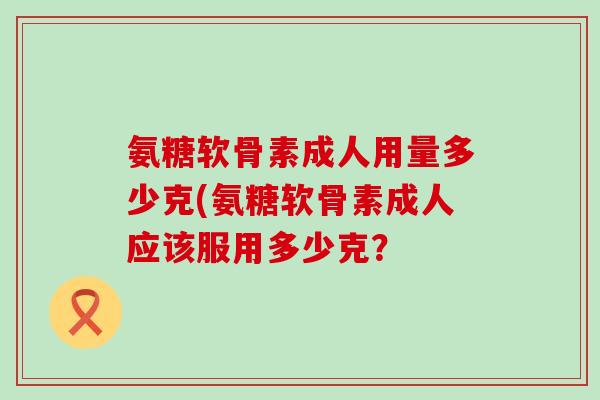 氨糖软骨素成人用量多少克(氨糖软骨素成人应该服用多少克?-第1张图片-氨糖科普网 氨糖软骨素成人用量多少克(氨糖软骨素成人应该服用多少克?-第1张图片-氨糖科普网