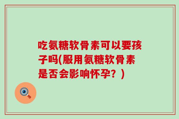 吃氨糖软骨素可以要孩子吗(服用氨糖软骨素是否会影响怀孕?)-第1张图片-氨糖科普网 吃氨糖软骨素可以要孩子吗(服用氨糖软骨素是否会影响怀孕?)-第1张图片-氨糖科普网