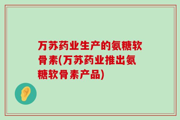万苏药业生产的氨糖软骨素(万苏药业推出氨糖软骨素产品)-第1张图片-氨糖科普网 万苏药业生产的氨糖软骨素(万苏药业推出氨糖软骨素产品)-第1张图片-氨糖科普网