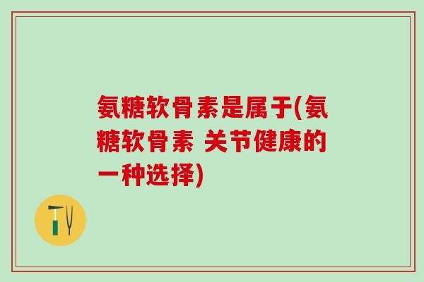 氨糖软骨素是属于(氨糖软骨素 关节健康的一种选择)-第1张图片-氨糖科普网
