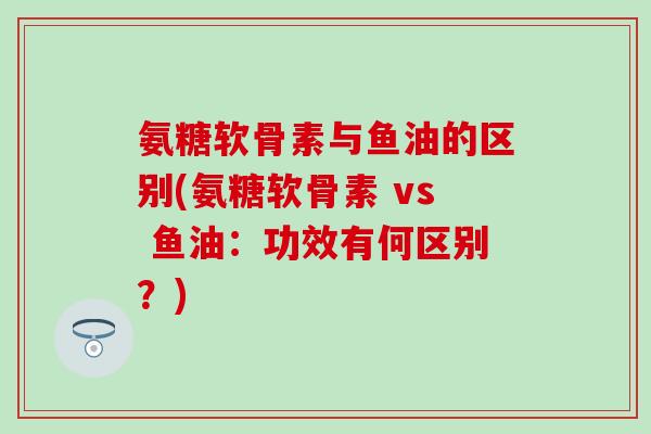 氨糖软骨素与鱼油的区别(氨糖软骨素 vs 鱼油:功效有何区别?)-第1张图片-氨糖科普网 氨糖软骨素与鱼油的区别(氨糖软骨素 vs 鱼油:功效有何区别?)-第1张图片-氨糖科普网