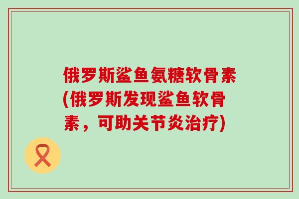俄罗斯鲨鱼氨糖软骨素(俄罗斯发现鲨鱼软骨素,可助关节炎治疗)-第1张图片-氨糖科普网 俄罗斯鲨鱼氨糖软骨素(俄罗斯发现鲨鱼软骨素,可助关节炎治疗)-第1张图片-氨糖科普网