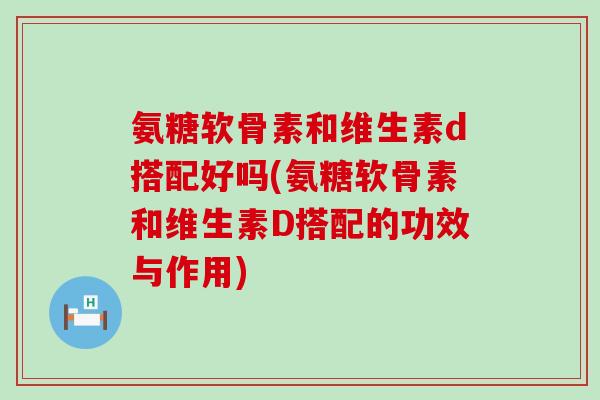 氨糖软骨素和维生素d搭配好吗(氨糖软骨素和维生素D搭配的功效与作用)-第1张图片-氨糖科普网 氨糖软骨素和维生素d搭配好吗(氨糖软骨素和维生素D搭配的功效与作用)-第1张图片-氨糖科普网