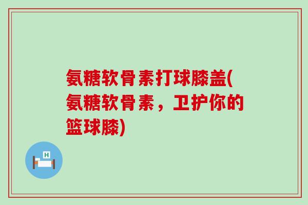 氨糖软骨素打球膝盖(氨糖软骨素,卫护你的篮球膝)-第1张图片-氨糖科普网 氨糖软骨素打球膝盖(氨糖软骨素,卫护你的篮球膝)-第1张图片-氨糖科普网