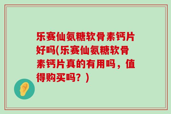 乐赛仙氨糖软骨素钙片好吗(乐赛仙氨糖软骨素钙片真的有用吗，值得购买吗？)-第1张图片-氨糖科普网