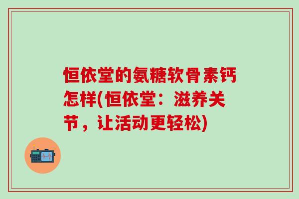 恒依堂的氨糖软骨素钙怎样(恒依堂：滋养关节，让活动更轻松)-第1张图片-氨糖科普网