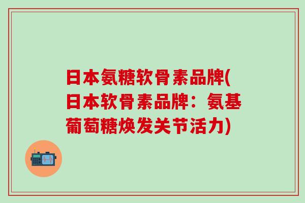 日本氨糖软骨素品牌(日本软骨素品牌：氨基葡萄糖焕发关节活力)-第1张图片-氨糖科普网