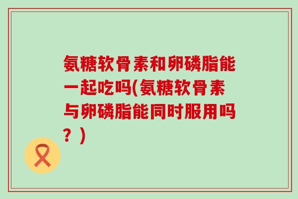 氨糖软骨素和卵磷脂能一起吃吗(氨糖软骨素与卵磷脂能同时服用吗?)-第1张图片-氨糖科普网 氨糖软骨素和卵磷脂能一起吃吗(氨糖软骨素与卵磷脂能同时服用吗?)-第1张图片-氨糖科普网