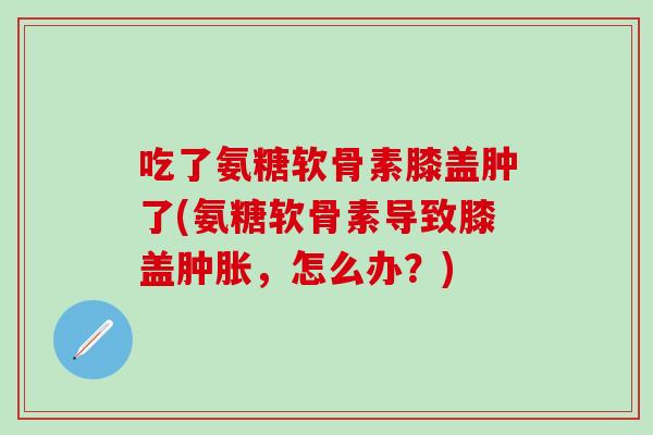 吃了氨糖软骨素膝盖肿了(氨糖软骨素导致膝盖肿胀,怎么办?)-第1张图片-氨糖科普网 吃了氨糖软骨素膝盖肿了(氨糖软骨素导致膝盖肿胀,怎么办?)-第1张图片-氨糖科普网