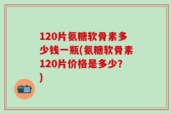 120片氨糖软骨素多少钱一瓶(氨糖软骨素120片价格是多少?)-第1张图片-氨糖科普网 120片氨糖软骨素多少钱一瓶(氨糖软骨素120片价格是多少?)-第1张图片-氨糖科普网