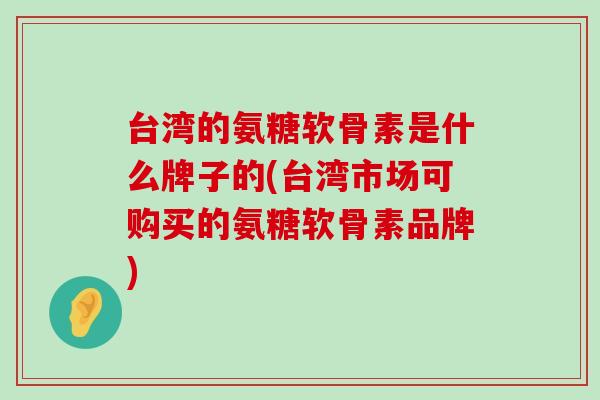 台湾的氨糖软骨素是什么牌子的(台湾市场可购买的氨糖软骨素品牌)-第1张图片-氨糖科普网 台湾的氨糖软骨素是什么牌子的(台湾市场可购买的氨糖软骨素品牌)-第1张图片-氨糖科普网