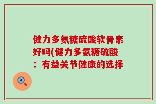 健力多氨糖硫酸软骨素好吗(健力多氨糖硫酸:有益关节健康的选择-第1张图片-氨糖科普网 健力多氨糖硫酸软骨素好吗(健力多氨糖硫酸:有益关节健康的选择-第1张图片-氨糖科普网