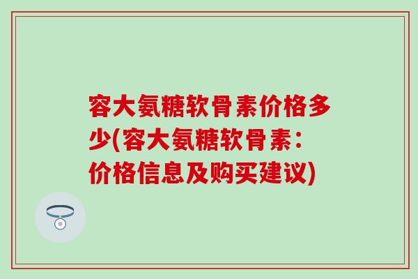 容大氨糖软骨素价格多少(容大氨糖软骨素：价格信息及购买建议)-第1张图片-氨糖科普网