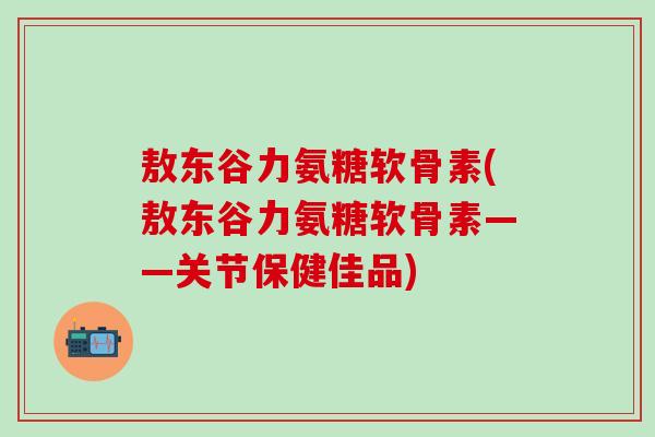 敖东谷力氨糖软骨素(敖东谷力氨糖软骨素——关节保健佳品)-第1张图片-氨糖科普网