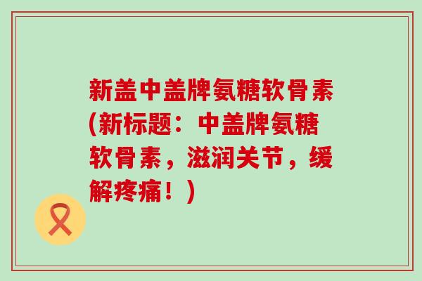新盖中盖牌氨糖软骨素(新标题：中盖牌氨糖软骨素，滋润关节，缓解疼痛！)-第1张图片-氨糖科普网