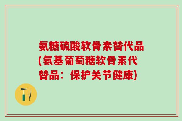 氨糖硫酸软骨素替代品(氨基葡萄糖软骨素代替品：保护关节健康)-第1张图片-氨糖科普网