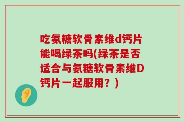 吃氨糖软骨素维d钙片能喝绿茶吗(绿茶是否适合与氨糖软骨素维D钙片一起服用?)-第1张图片-氨糖科普网 吃氨糖软骨素维d钙片能喝绿茶吗(绿茶是否适合与氨糖软骨素维D钙片一起服用?)-第1张图片-氨糖科普网