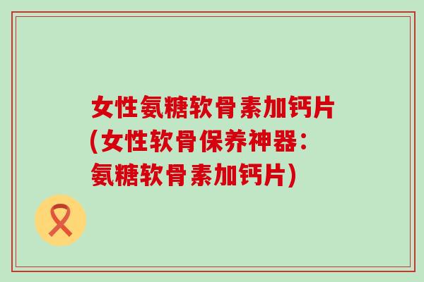 女性氨糖软骨素加钙片(女性软骨保养神器：氨糖软骨素加钙片)-第1张图片-氨糖科普网