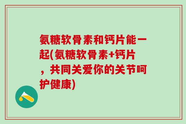 氨糖软骨素和钙片能一起(氨糖软骨素+钙片，共同关爱你的关节呵护健康)-第1张图片-氨糖科普网