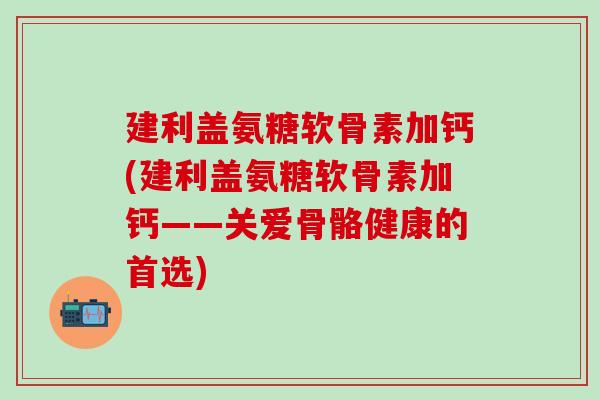 建利盖氨糖软骨素加钙(建利盖氨糖软骨素加钙——关爱骨骼健康的首选)-第1张图片-氨糖科普网