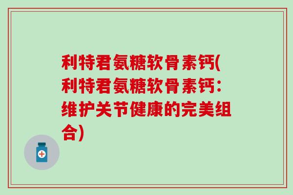利特君氨糖软骨素钙(利特君氨糖软骨素钙:维护关节健康的完美组合)-第1张图片-氨糖科普网 利特君氨糖软骨素钙(利特君氨糖软骨素钙:维护关节健康的完美组合)-第1张图片-氨糖科普网