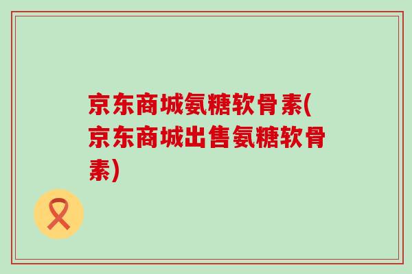 京东商城氨糖软骨素(京东商城出售氨糖软骨素)-第1张图片-氨糖科普网 京东商城氨糖软骨素(京东商城出售氨糖软骨素)-第1张图片-氨糖科普网