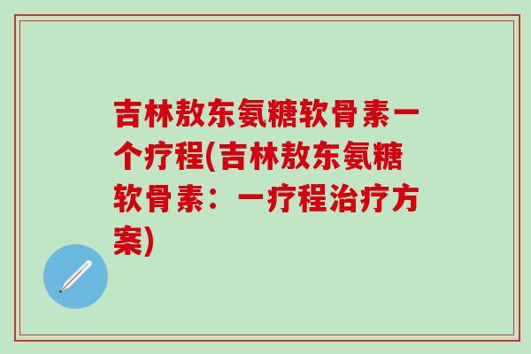 吉林敖东氨糖软骨素一个疗程(吉林敖东氨糖软骨素:一疗程治疗方案)-第1张图片-氨糖科普网 吉林敖东氨糖软骨素一个疗程(吉林敖东氨糖软骨素:一疗程治疗方案)-第1张图片-氨糖科普网