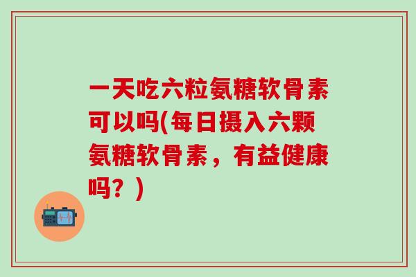一天吃六粒氨糖软骨素可以吗(每日摄入六颗氨糖软骨素,有益健康吗?)-第1张图片-氨糖科普网 一天吃六粒氨糖软骨素可以吗(每日摄入六颗氨糖软骨素,有益健康吗?)-第1张图片-氨糖科普网