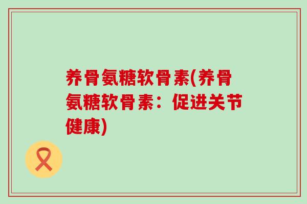 养骨氨糖软骨素(养骨氨糖软骨素:促进关节健康)-第1张图片-氨糖科普网 养骨氨糖软骨素(养骨氨糖软骨素:促进关节健康)-第1张图片-氨糖科普网