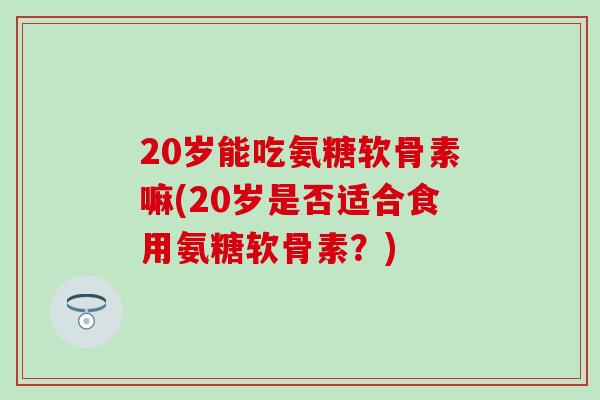 20岁能吃氨糖软骨素嘛(20岁是否适合食用氨糖软骨素?)-第1张图片-氨糖科普网 20岁能吃氨糖软骨素嘛(20岁是否适合食用氨糖软骨素?)-第1张图片-氨糖科普网