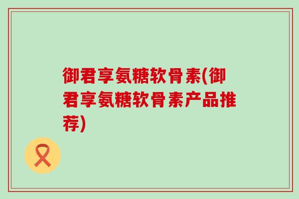 御君享氨糖软骨素(御君享氨糖软骨素产品推荐)-第1张图片-氨糖科普网 御君享氨糖软骨素(御君享氨糖软骨素产品推荐)-第1张图片-氨糖科普网