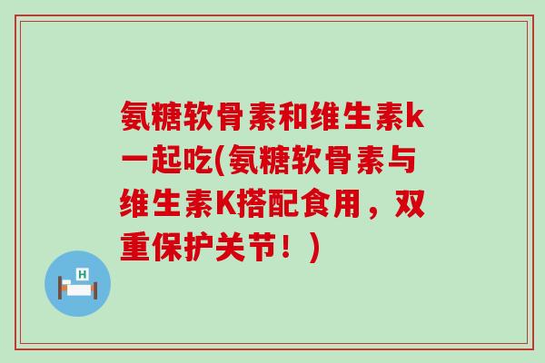 氨糖软骨素和维生素k一起吃(氨糖软骨素与维生素K搭配食用,双重保护关节!)-第1张图片-氨糖科普网 氨糖软骨素和维生素k一起吃(氨糖软骨素与维生素K搭配食用,双重保护关节!)-第1张图片-氨糖科普网