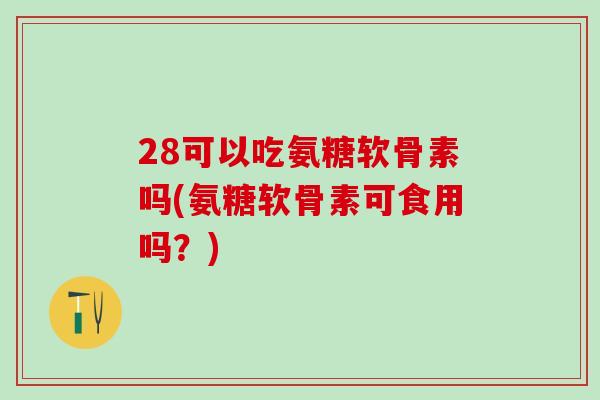 28可以吃氨糖软骨素吗(氨糖软骨素可食用吗?)-第1张图片-氨糖科普网 28可以吃氨糖软骨素吗(氨糖软骨素可食用吗?)-第1张图片-氨糖科普网