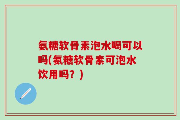 氨糖软骨素泡水喝可以吗(氨糖软骨素可泡水饮用吗?)-第1张图片-氨糖科普网 氨糖软骨素泡水喝可以吗(氨糖软骨素可泡水饮用吗?)-第1张图片-氨糖科普网