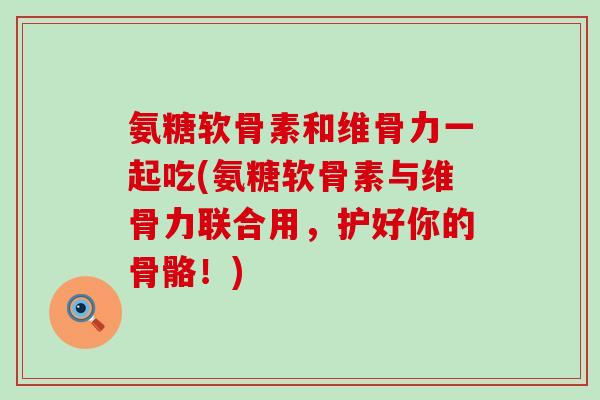 氨糖软骨素和维骨力一起吃(氨糖软骨素与维骨力联合用,护好你的骨骼!)-第1张图片-氨糖科普网 氨糖软骨素和维骨力一起吃(氨糖软骨素与维骨力联合用,护好你的骨骼!)-第1张图片-氨糖科普网