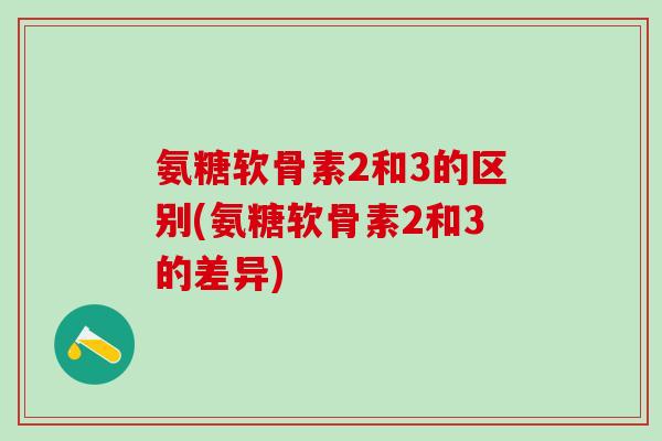 氨糖软骨素2和3的区别(氨糖软骨素2和3的差异)-第1张图片-氨糖科普网 氨糖软骨素2和3的区别(氨糖软骨素2和3的差异)-第1张图片-氨糖科普网
