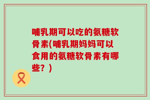 哺乳期可以吃的氨糖软骨素(哺乳期妈妈可以食用的氨糖软骨素有哪些?)-第1张图片-氨糖科普网 哺乳期可以吃的氨糖软骨素(哺乳期妈妈可以食用的氨糖软骨素有哪些?)-第1张图片-氨糖科普网