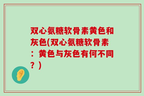 双心氨糖软骨素黄色和灰色(双心氨糖软骨素：黄色与灰色有何不同？)-第1张图片-氨糖科普网