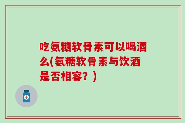 吃氨糖软骨素可以喝酒么(氨糖软骨素与饮酒是否相容?)-第1张图片-氨糖科普网 吃氨糖软骨素可以喝酒么(氨糖软骨素与饮酒是否相容?)-第1张图片-氨糖科普网
