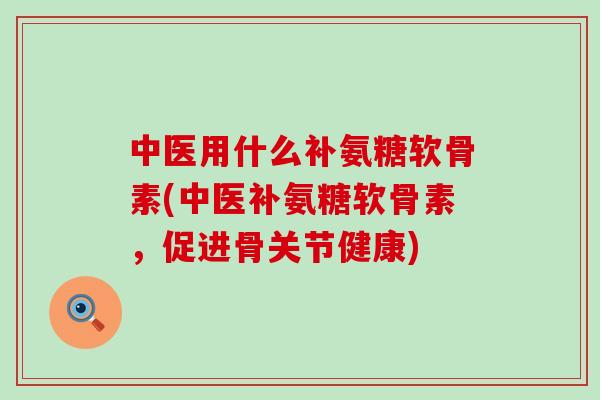 中医用什么补氨糖软骨素(中医补氨糖软骨素,促进骨关节健康)-第1张图片-氨糖科普网 中医用什么补氨糖软骨素(中医补氨糖软骨素,促进骨关节健康)-第1张图片-氨糖科普网