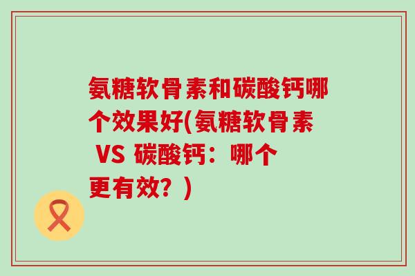 氨糖软骨素和碳酸钙哪个效果好(氨糖软骨素 VS 碳酸钙:哪个更有效?)-第1张图片-氨糖科普网 氨糖软骨素和碳酸钙哪个效果好(氨糖软骨素 VS 碳酸钙:哪个更有效?)-第1张图片-氨糖科普网
