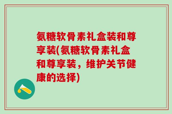 氨糖软骨素礼盒装和尊享装(氨糖软骨素礼盒和尊享装,维护关节健康的选择)-第1张图片-氨糖科普网 氨糖软骨素礼盒装和尊享装(氨糖软骨素礼盒和尊享装,维护关节健康的选择)-第1张图片-氨糖科普网