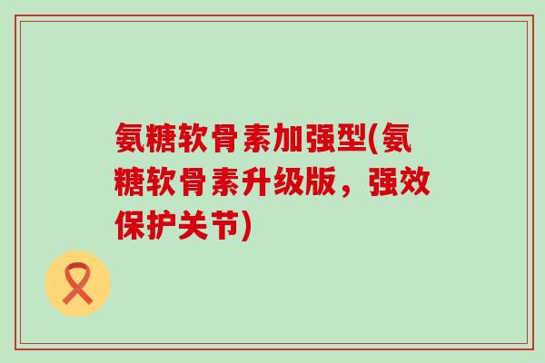 氨糖软骨素加强型(氨糖软骨素升级版,强效保护关节)-第1张图片-氨糖科普网 氨糖软骨素加强型(氨糖软骨素升级版,强效保护关节)-第1张图片-氨糖科普网