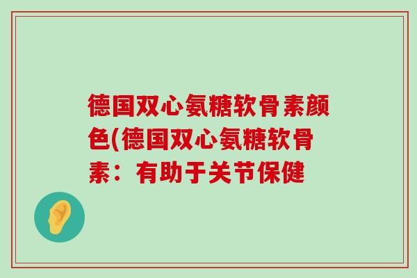 德国双心氨糖软骨素颜色(德国双心氨糖软骨素:有助于关节保健-第1张图片-氨糖科普网 德国双心氨糖软骨素颜色(德国双心氨糖软骨素:有助于关节保健-第1张图片-氨糖科普网