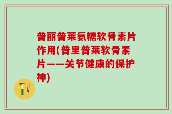 普丽普莱氨糖软骨素片作用(普里普莱软骨素片——关节健康的保护神)-第1张图片-氨糖科普网 普丽普莱氨糖软骨素片作用(普里普莱软骨素片——关节健康的保护神)-第1张图片-氨糖科普网